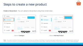Steps to create a new product
Create a new product - You can upload a new product using these simple steps
Click on Catalogue Click on Add New Product
Note – You need to be ‘Brand Authorized’ for the products you are adding to the listing. If not authorized, system will prompt an error ‘Allowed only for authorized
sellers’. To list such products, you will be required to submit the Brand authorization letter/ trademark certificate/ Food/ Drug licenses. For more details click here
 