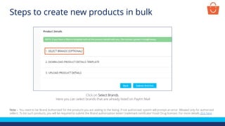 Click on Select Brands.
Here you can select brands that are already listed on Paytm Mall
Note – You need to be ‘Brand Authorized’ for the products you are adding to the listing. If not authorized, system will prompt an error ‘Allowed only for authorized
sellers’. To list such products, you will be required to submit the Brand authorization letter/ trademark certificate/ Food/ Drug licenses. For more details click here
Steps to create new products in bulk
 