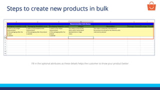 Fill in the optional attributes as these details helps the customer to know your product better
Steps to create new products in bulk
 