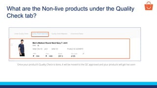 What are the Non-live products under the Quality
Check tab?
Once your product’s Quality Check is done, it will be moved to the QC approved and your products will get live soon
Test Product
1500 1450
XL
p001
Men’s Medium Round Neck Navy T- shirt
 