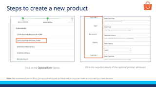 Click on the Optional form Option Fill in the required details of the optional product attributes
Note- We recommend you to fill up the optional attributes as these help a customer make an informed purchase decision
Steps to create a new product
 