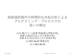 取捨選択操作の時間的な共起分析による
プログラミング・プロセスでの
迷いの検出
⼭⼝ 琢(フリー),松澤 芳昭(⻘⼭学院⼤学),
新美 礼彦(公⽴はこだて未来⼤学),
⼤場 みち⼦(公⽴はこだて未来⼤学)
v1 2021-06-05 発表当⽇
v1.1 2021-06-20
2021-06-05 山口琢, IPSJ CE160 1
 