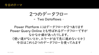 今日のテーマ
2021/06/05 Power BI 勉強会 #21 3
2つのデータフロー
- Two Dataflows –
Power Platform にはデータフローが2つあります
Power Query Online とも呼ばれるデータフローですが
なかなか癖があったりします。
（使い道がないとか、エラーが出て先に進めないとか）
今日はこれら２つのデータフローを使ってみます
 