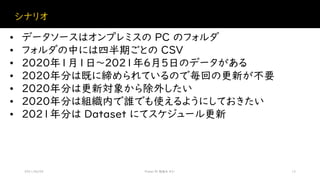 シナリオ
2021/06/05 Power BI 勉強会 #21 12
• データソースはオンプレミスの PC のフォルダ
• フォルダの中には四半期ごとの CSV
• 2020年1月1日～2021年6月5日のデータがある
• 2020年分は既に締められているので毎回の更新が不要
• 2020年分は更新対象から除外したい
• 2020年分は組織内で誰でも使えるようにしておきたい
• 2021年分は Dataset にてスケジュール更新
 