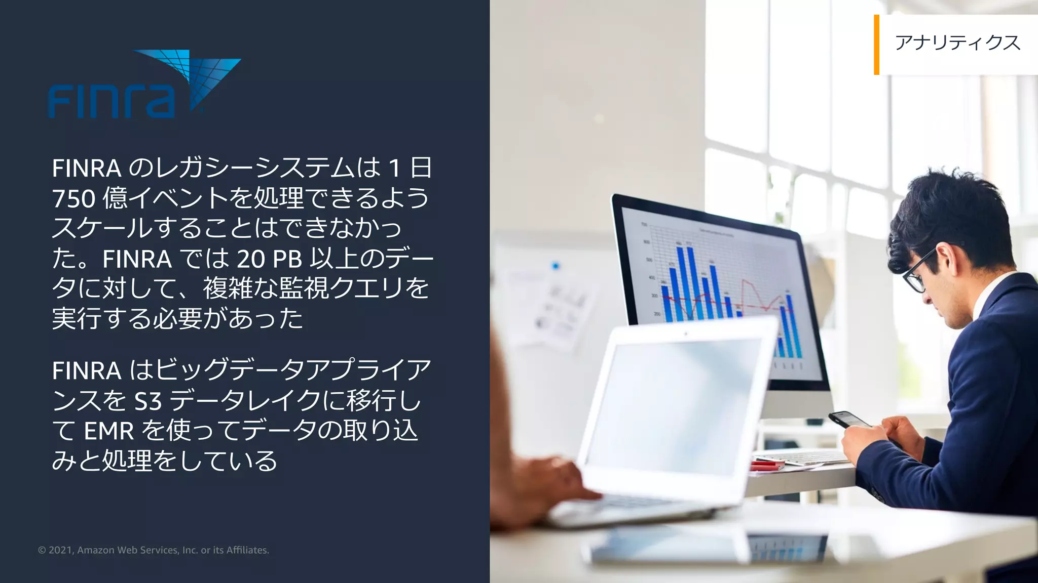 © 2021, Amazon Web Services, Inc. or its Aﬃliates.
アナリティクス
FINRA のレガシーシステムは 1 ⽇
750 億イベントを処理できるよう
スケールすることはできなかっ
た。FINRA では 20 PB 以上のデー
タに対して、複雑な監視クエリを
実⾏する必要があった
FINRA はビッグデータアプライア
ンスを S3 データレイクに移⾏し
て EMR を使ってデータの取り込
みと処理をしている
 