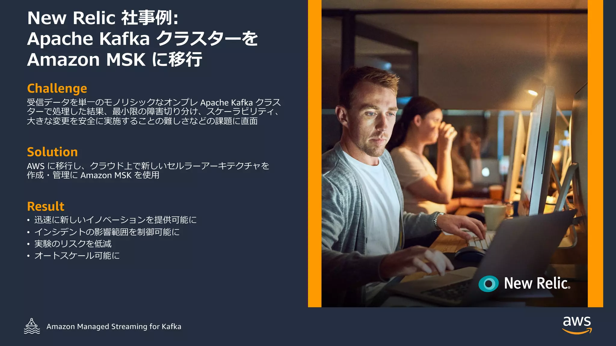 © 2021, Amazon Web Services, Inc. or its Aﬃliates.
New Relic 社事例:
Apache Kafka クラスターを
Amazon MSK に移⾏
Challenge
受信データを単⼀のモノリシックなオンプレ Apache Kafka クラス
ターで処理した結果、最⼩限の障害切り分け、スケーラビリティ、
⼤きな変更を安全に実施することの難しさなどの課題に直⾯
Solution
AWS に移⾏し、クラウド上で新しいセルラーアーキテクチャを
作成・管理に Amazon MSK を使⽤
Result
• 迅速に新しいイノベーションを提供可能に
• インシデントの影響範囲を制御可能に
• 実験のリスクを低減
• オートスケール可能にEnables scaling
Amazon Managed Streaming for Kafka
 