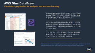 © 2021, Amazon Web Services, Inc. or its Aﬃliates.
AWS Glue DataBrew
Visual data preparation for analytics and machine learning
分析や処理を開始する前に必要となるデータの
前処理(クリーニングや正規化等)を迅速に実施
するための新しいビジュアルツール
250以上の構築済み変換処理を⽤意。これらを
利⽤して効率的に異常値の排除やフォーマット
の整理を⾏い、分析処理や学習処理に注⼒する
ことができる
ノンコーディングで視覚的にデータの前処理を
実施することができるため、データ分析者や
サイエンティストが容易に利⽤可能
https://aws.amazon.com/jp/blogs/news/announcing-aws-glue-databrew-a-visual-
data-preparation-tool-that-helps-you-clean-and-normalize-data-faster/
 