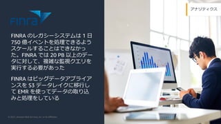 © 2021, Amazon Web Services, Inc. or its Aﬃliates.
アナリティクス
FINRA のレガシーシステムは 1 ⽇
750 億イベントを処理できるよう
スケールすることはできなかっ
た。FINRA では 20 PB 以上のデー
タに対して、複雑な監視クエリを
実⾏する必要があった
FINRA はビッグデータアプライア
ンスを S3 データレイクに移⾏し
て EMR を使ってデータの取り込
みと処理をしている
 