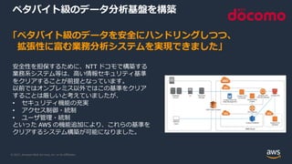 © 2021, Amazon Web Services, Inc. or its Aﬃliates.
ペタバイト級のデータ分析基盤を構築
「ペタバイト級のデータを安全にハンドリングしつつ、
拡張性に富む業務分析システムを実現できました」
安全性を担保するために、NTT ドコモで構築する
業務系システム等は、⾼い情報セキュリティ基準
をクリアすることが前提となっています。
以前ではオンプレミス以外ではこの基準をクリア
することは厳しいと考えていましたが、
• セキュリティ機能の充実
• アクセス制御・統制
• ユーザ管理・統制
といった AWS の機能追加により、これらの基準を
クリアするシステム構築が可能になりました。
 