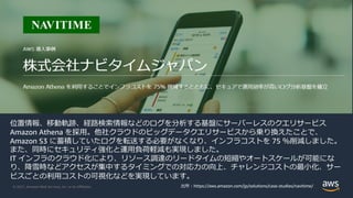 © 2021, Amazon Web Services, Inc. or its Aﬃliates.
位置情報、移動軌跡、経路検索情報などのログを分析する基盤にサーバーレスのクエリサービス
Amazon Athena を採⽤。他社クラウドのビッグデータクエリサービスから乗り換えたことで、
Amazon S3 に蓄積していたログを転送する必要がなくなり、インフラコストを 75 ％削減しました。
また、同時にセキュリティ強化と運⽤負荷軽減も実現しました。
IT インフラのクラウド化により、リソース調達のリードタイムの短縮やオートスケールが可能にな
り、降雪時などアクセスが集中するタイミングでの対応⼒の向上、チャレンジコストの最⼩化、サー
ビスごとの利⽤コストの可視化などを実現しています。
出所︓https://aws.amazon.com/jp/solutions/case-studies/navitime/
 