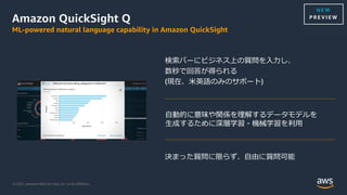 © 2021, Amazon Web Services, Inc. or its Aﬃliates.
Amazon QuickSight Q
ML-powered natural language capability in Amazon QuickSight
検索バーにビジネス上の質問を⼊⼒し、
数秒で回答が得られる
(現在、⽶英語のみのサポート)
決まった質問に限らず、⾃由に質問可能
⾃動的に意味や関係を理解するデータモデルを
⽣成するために深層学習・機械学習を利⽤
N E W
P R E V I E W
 