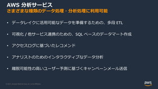 © 2021, Amazon Web Services, Inc. or its Aﬃliates.
AWS 分析サービス
さまざまな種類のデータ処理・分析処理に利⽤可能
• データレイクに活⽤可能なデータを準備するための、多段 ETL
• 可視化 / 他サービス連携のための、SQL ベースのデータマート作成
• アクセスログに基づいたレコメンド
• アナリストのためのインタラクティブなデータ分析
• 離脱可能性の⾼いユーザー予測に基づくキャンペーンメール送信
 