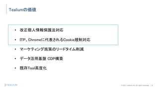 © 2021 Tealium Inc. All rights reserved. | 8
Tealiumの価値
• 改正個人情報保護法対応
• ITP、Chromeに代表されるCookie規制対応
• マーケティング施策のリードタイム削減
• データ活用基盤 CDP構築
• 既存Tool高度化
 