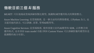 ΢ܛĿǰ AI 
MLNETڵض˻녶Ӗuģͣ{c.NETóʽ_lϡ
Azure Machine Learning녶˷գһȫԵ_lhPython Ҳ
֧ԮZԣӖ𡢹AIģ͵ȡ
Azure Cognitive Services녶˷գṩAõAIģͺ SDKԹϵ
óʽҲв train model ܣ Custom Vision ӖӰģ͵
{ĵطޣ
 