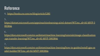Reference
4https://books.cw.com.tw/blog/article/1285
5
https://dotnet.microsoft.com/apps/machinelearning-ai/ml-dotnet?WT.mc_id=AI-MVP-5
003846
6
https://docs.microsoft.com/en-us/dotnet/machine-learning/tutorials/image-classi?cation
-api-transfer-learning?WT.mc_id=AI-MVP-5003846
7
https://docs.microsoft.com/en-us/dotnet/machine-learning/how-to-guides/install-gpu-m
odel-builder?WT.mc_id=AI-MVP-5003846
 