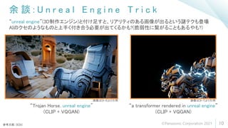 余 談 : U n r e a l E n g i n e T r i c k
10
“unreal engine”(3D制作エンジン)と付け足すと、リアリティのある画像が出るという謎テクも登場
AIのクセのようなものと上手く付き合う必要が出てくるかも?(脆弱性に繋がることもあるやも?)
“a transformer rendered in unreal engine”
(CLIP + VQGAN)
“Trojan Horse. unreal engine"
(CLIP + VQGAN)
参考文献: [6][8]
画像は[8-4]より引用 画像は[8-7]より引用
©Panasonic Corporation 2021
 