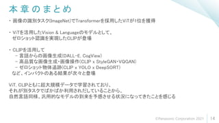 本 章 の ま と め
14
・ 画像の識別タスク(ImageNet)でTransformerを採用したViTが1位を獲得
・ ViTを活用したVision & Languageのモデルとして、
ゼロショット認識を実現したCLIPが登場
・ CLIPを活用して
- 言語からの画像生成(DALL-E, CogView)
- 高品質な画像生成・画像操作(CLIP x StyleGAN・VQGAN)
- ゼロショット物体追跡(CLIP x YOLO x DeepSORT)
など、インパクトのある結果が次々と登場
ViT, CLIPともに超大規模データで学習されており、
それが別タスクでばかばか利用されだしていることから、
自然言語同様、汎用的なモデルの到来を予感させる状況になってきたことを感じる
©Panasonic Corporation 2021
 