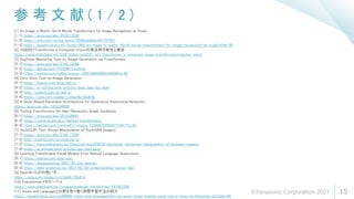 参 考 文 献 ( 1 / 2 )
15
[1] An Image is Worth 16x16 Words Transformers for Image Recognition at Scale
[1-1] https://arxiv.org/abs/2010.11929
[1-2] https://qiita.com/omiita/items/0049ade809c4817670d7
[1-3] https://speakerdeck.com/forest1988/an-image-is-worth-16x16-words-transformers-for-image-recognition-at-scale?slide=38
[2] SSII2021Transformer x Computer Visionの実活用可能性と展望
https://www.slideshare.net/SSII_Slides/ssii2021-ss1-transformer-x-computer-vision-transformercomputer-vision
[3] CogView: Mastering Text-to-Image Generation via Transformers
[3-1] https://arxiv.org/abs/2105.13290
[3-2] https://github.com/THUDM/CogView
[3-3] https://twitter.com/hillbig/status/1399146803065344000?s=20
[4] Zero-Shot Text-to-Image Generation
[4-1] https://openai.com/blog/dall-e/
[4-2] https://ai-scholar.tech/articles/deep-learning/dalle
[4-3] http://cedro3.com/ai/dall-e/
[4-4] https://note.com/npaka/n/n6ee9b102db4b
[5] A Style-Based Generator Architecture for Generative Adversarial Networks
https://arxiv.org/abs/1812.04948
[6] Taming Transformers for High-Resolution Image Synthesis
[6-1] https://arxiv.org/abs/2012.09841
[6-2] https://compvis.github.io/taming-transformers/
[6-3] https://twitter.com/icoxfog417/status/1339943249293713411?s=20
[7] StyleCLIP: Text-Driven Manipulation of StyleGAN Imagery
[7-1] https://arxiv.org/abs/2103.17249
[7-2] http://cedro3.com/ai/styleclip-g/
[7-3] https://www.slideshare.net/DeepLearningJP2016/dlstyleclip-textdriven-manipulation-of-stylegan-imagery
[7-4] https://ai-scholar.tech/articles/gan/text_gans
[8] Learning Transferable Visual Models From Natural Language Supervision
[8-1] https://openai.com/blog/clip/
[8-2] https://deepsquare.jp/2021/01/clip-openai/
[8-3] https://data-analytics.fun/2021/03/24/understanding-openai-clip/
[9] OpenAI CLIPの使い方
https://note.com/npaka/n/n74a9b172b41d
[10] Transformerメタサーベイ
https://www.slideshare.net/cvpaperchallenge/transformer-247407256
[11] Vision and Languageと分野を取り巻く深層学習手法の紹介
https://speakerdeck.com/sei88888/vision-and-languagetofen-ye-woqu-rijuan-kushen-ceng-xue-xi-shou-fa-falseshao-jie?slide=60
©Panasonic Corporation 2021
 