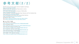 参 考 文 献 ( 2 / 2 )
16
[39] Self-training with Noisy Student improves ImageNet classification
https://arxiv.org/abs/1911.04252
[40] Big Transfer (BiT): General Visual Representation Learning
https://arxiv.org/abs/1912.11370
[41] Fixing the train-test resolution discrepancy: FixEfficientNet
https://arxiv.org/abs/2003.08237
[42] Real-ESRGAN: Training Real-World Blind Super-Resolution with Pure Synthetic Data
https://github.com/xinntao/Real-ESRGAN
[43] 3D Photography using Context-aware Layered Depth Inpainting
https://shihmengli.github.io/3D-Photo-Inpainting/
[44] Roboflow Object Tracking
[44-1] https://github.com/roboflow-ai/zero-shot-object-tracking
[44-2] https://blog.roboflow.com/zero-shot-object-tracking/
■ Twitterで見つけた画像
[8-4] Trojan Horse. unreal engine
https://twitter.com/arankomatsuzaki/status/1399839168839180289
[8-5] Young Barack Obama
https://twitter.com/arankomatsuzaki/status/1400113353897353218?s=20
[8-6] studio ghibli trending on artstation | vray
https://twitter.com/ak92501/status/1405412815062671360?s=20
[8-7] a transformer rendered in unreal engine
https://twitter.com/mark_riedl/status/1401989845870792706?s=20
[8-8] CLIP Guided Diffusion + Real-ESRGAN
https://twitter.com/ak92501/status/1427004151163142147?s=20
[8-9] VQGAN + CLIP + 3D photo inpainting
https://twitter.com/ak92501/status/1412505934367236101?s=20
©Panasonic Corporation 2021
 