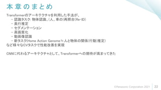 本 章 の ま と め
22
Transformerのアーキテクチャを利用した手法が、
- 認識タスク: 物体認識、(人、車の)再照合(Re-ID)
- 奥行推定
- セグメンテーション
- 高画質化
- 動画像認識
- 新タスク(Home Action Genome≒人と物体の関係(行動)推定)
など様々なCVタスクで性能改善を実現
CNNに代わるアーキテクチャとして、Transformerへの期待が高まってきた
©Panasonic Corporation 2021
 