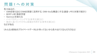 問 題 1 へ の 対 策
26
色々あるが、
- CNNを取り込む(CNNを蒸留に活用する, CNN-likeな構造にする(速度・メモリ対策で紹介))
- BERTっぽく事前学習
- Optimizerを変える
- ハイパラチューニングする(参考文献[23])
- 数式に基づくフラクタル画像を利用する(参考文献[38])
などがある
(みんな3億枚のプライベートデータとか持ってないから色々出てくるんだろうなと)
©Panasonic Corporation 2021
 