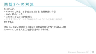 問 題 2 へ の 対 策
30
色々あるが、
- CNN-likeな構造にする(分割処理する, 階層構造にする)
- CNNと組合わせる
- Attentionをもとに領域を絞る
- 計算量がサイズに大きく依存にしないようにする(参考文献[27])
などがある
CNN-like, CNNと組合わせるは紹介論文以外にもかなり沢山ある印象
(CNN-likeは、参考文献[2]を見ると参考になるかと)
©Panasonic Corporation 2021
 