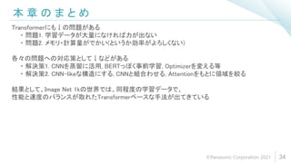 本 章 の ま と め
34
Transformerにも↓の問題がある
・ 問題1. 学習データが大量になければ力が出ない
・ 問題2. メモリ・計算量がでかい(というか効率がよろしくない)
各々の問題への対応策として↓などがある
・ 解決策1. CNNを蒸留に活用, BERTっぽく事前学習, Optimizerを変える等
・ 解決策2. CNN-likeな構造にする, CNNと組合わせる, Attentionをもとに領域を絞る
結果として、Image Net 1kの世界では、同程度の学習データで、
性能と速度のバランスが取れたTransformerベースな手法が出てきている
©Panasonic Corporation 2021
 