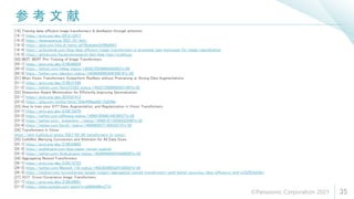 参 考 文 献
35
[19] Training data-efficient image transformers & distillation through attention
[19-1] https://arxiv.org/abs/2012.12877
[19-2] https://deepsquare.jp/2021/01/deit/
[19-3] https://qiita.com/keiji_dl/items/a479babdeb3eff8b8883
[19-4] https://ai.facebook.com/blog/data-efficient-image-transformers-a-promising-new-technique-for-image-classification
[19-5] https://github.com/facebookresearch/deit/blob/main/models.py
[20] BEIT: BERT Pre-Training of Image Transformers
[20-1] https://arxiv.org/abs/2106.08254
[20-2] https://twitter.com/hillbig/status/1405672954860503042?s=20
[20-3] https://twitter.com/dakuton/status/1405684998384930816?s=20
[21] When Vision Transformers Outperform ResNets without Pretraining or Strong Data Augmentations
[21-1] https://arxiv.org/abs/2106.01548
[21-2] https://twitter.com/AkiraTOSEI/status/1402573690089263109?s=20
[22] Sharpness-Aware Minimization for Efficiently Improving Generalization
[22-1] https://arxiv.org/abs/2010.01412
[22-2] https://qiita.com/omiita/items/f24e4f06ae89115d248e
[23] How to train your ViT? Data, Augmentation, and Regularization in Vision Transformers
[23-1] https://arxiv.org/abs/2106.10270
[23-2] https://twitter.com/giffmana/status/1406816598216876037?s=20
[23-3] https://twitter.com/__kolesnikov__/status/1406918712058433540?s=20
[23-4] https://twitter.com/bkrish_/status/1406960037130432514?s=20
[24] Transformers in Vision
https://iaml-it.github.io/posts/2021-04-28-transformers-in-vision/
[25] CoAtNet: Marrying Convolution and Attention for All Data Sizes
[25-1] https://arxiv.org/abs/2106.04803
[25-2] https://andlukyane.com/blog/paper-review-coatnet
[25-3] https://twitter.com/AndLukyane/status/1402999448255438856?s=20
[26] Aggregating Nested Transformers
[26-1] https://arxiv.org/abs/2105.12723
[26-2] https://twitter.com/Maxwell_110/status/1402383685324738562?s=20
[26-3] https://medium.com/syncedreview/google-rutgers-aggregating-nested-transformers-yield-better-accuracy-data-efficiency-and-e332553e24a1
[27] XCiT: Cross-Covariance Image Transformers
[27-1] https://arxiv.org/abs/2106.09681
[27-2] https://www.youtube.com/watch?v=g08NkNWmZTA
©Panasonic Corporation 2021
 