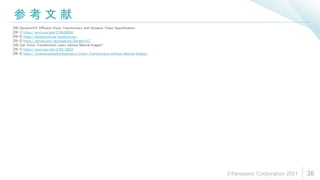 参 考 文 献
36
[28] DynamicViT: Efficient Vision Transformers with Dynamic Token Sparsification
[28-1] https://arxiv.org/abs/2106.02034
[28-2] https://dynamicvit.ivg-research.xyz/
[28-3] https://github.com/raoyongming/DynamicViT
[38] Can Vision Transformers Learn without Natural Images?
[38-1] https://arxiv.org/abs/2103.13023
[38-2] https://hirokatsukataoka16.github.io/Vision-Transformers-without-Natural-Images/
©Panasonic Corporation 2021
 