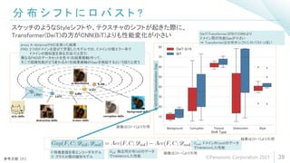 分 布 シ フ ト に ロ バ ス ト ?
39
スケッチのようなStyleシフトや、テクスチャのシフトが起きた際に、
Transformer(DeiT)の方がCNN(BiT)よりも性能変化が小さい
参考文献: [31]
結果は[31-1]より引用
画像は[31-1]より引用
画像は[31-1]より引用
F:特徴表現を得エンコーダモデル
C: クラス分類の識別モデル
𝐷𝑖𝑖𝑑: 独立同分布(iid)のデータ
でValidationした性能
𝐷𝑜𝑜𝑑: ドメイン外(ood)のデータ
でValidationした性能
DeiT(Transformer)がBiT(CNN)より
ドメイン間の性能Gapが小さい
⇒ Transformerは分布外シフトにロバストっぽい
proxy A-distance(PAD)を測った結果
PAD: 2つのドメインを混ぜて学習したモデルでの、ドメイン分類エラー率で
ドメインの類似度を測る方法(だと思う)
異なるPADのデータセットを色々(右結果横軸)作って、
そこで認識性能がどう変わるか(右結果縦軸のGap)を検証するという話だと思う
©Panasonic Corporation 2021
 