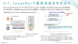 V i T 、 I m a g e N e t で 最 高 性 能 を 叩 き 出 す
4
Vision Transformer(ViT≒クソでかプライベートデータで殴っただけのTransformer)がCNN超え
※ CNN系のTop性能もImageNet以外の大規模データを使ってるのでそこの差が全てではない
参考文献: [1] [2]
画像は[2]より引用(原典は[1]) 画像は[2]より引用(認識性能の値は[39][40][41]より)
Noisy Studentのプロットは86.8%でarxiv初稿のTable 9の値
最新だと88.4%(EfficientNet-L2)
Transferと言いつつResNet
ImageNetで学習したら85.7%
やってることは以下のような感じで、画像向けにすごい工夫した感じはしない
・ 画像をパッチに分割して(ピクセル値のベクトルとして)入力
・ 活性化関数としてGELUを採用
・ Normの位置がMLP・MHAより前
CNNの方はアーキというより学習方法的な部分が変わってた感じ
・ Noisy Student: 学習⇒未ラベルデータにラベル付与+ノイズを強くして学習xN
・ Big Transfer: ViTと同じでかいデータで幅4倍とかしたでかいResNetを学習
・ Fix EfficientNet: 前処理の画像切出の差が学習とテストで影響しないよう調整
⇒ がっつりアーキ変えて最高性能は結構な衝撃
©Panasonic Corporation 2021
 