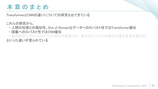 本 章 の ま と め
41
TransformerとCNNの違いについての研究も出てきている
これらの研究から、
・ 人間の知覚との類似性、Out of Domainなデータへのロバスト性ではTransformer優位
・ 隠蔽へのロバスト性ではCNN優位
・ 敵対的サンプルへのロバスト性は同程度だが、苦手なサンプルの傾向は違う(参考文献[30])
といった違いが見られている
©Panasonic Corporation 2021
 