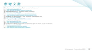 参 考 文 献
42
[29] Are Convolutional Neural Networks or Transformers more like human vision?
[29-1] https://arxiv.org/abs/2105.07197
[29-2] https://ai-scholar.tech/articles/transformer/human_vision
[30] Understanding Robustness of Transformers for Image Classification
[30-1] https://arxiv.org/abs/2103.14586
[30-2] https://twitter.com/AkiraTOSEI/status/1402936077342498816?s=20
[30-3] https://twitter.com/Maxwell_110/status/1401658909442543617?s=20
[31] Delving Deep into the Generalization of Vision Transformers under Distribution Shifts
[31-1] https://arxiv.org/abs/2106.07617
[31-2] https://github.com/Phoenix1153/ViT_OOD_generalization
[32] Face Transformer for Recognition
[32-1] https://arxiv.org/abs/2103.14803
[32-2] https://github.com/zhongyy/Face-Transformer
[46] ImageNet-trained CNNs are biased towards texture; increasing shape bias improves accuracy and robustness
[46-1] https://arxiv.org/abs/1811.12231
[46-2] https://github.com/rgeirhos/texture-vs-shape
[46-3] https://qiita.com/f0o0o/items/eb1e86d11318aeb54109
©Panasonic Corporation 2021
 