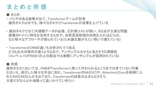 ま と め と 所 感
43
■ まとめ
・ パンチのある結果が出て、Transformerブームが到来
識別タスク以外でも、様々なタスクでTransformerが成果を上げている
・ 識別タスクでは①大規模データが必要、②計算コストが高い、の2点が主要な問題
画像のドメイン特性を活用するものや、自然言語処理の知見を入れ込むもの、
など様々なアプローチが取られている(ため論文数がえぐい勢いで増えている)
・ TransformerとCNNの違いも分析されつつある
どうも出力の傾向が違うようなので、アンサンブルさせると良さそうな雰囲気
(コンペ in CVPR2021の上位解法では実際にアンサンブルが採用されている)
■ 所感
識別タスクにおいては、CNNがTransformerに取って代わられるところまでは来ていない印象
とはいえ、紹介した様々な手法に加え、TransformerのNAS[47]や、AttentionとConvを候補に入
れたNAS[48]なんかも出ており、Transformerの成長は止まらなさそう。
大変だがなんとか頑張って追いかけていきたい
©Panasonic Corporation 2021
 