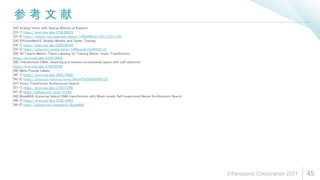 参 考 文 献
45
[33] Scaling Vision with Sparse Mixture of Experts
[33-1] https://arxiv.org/abs/2106.05974
[33-2] https://twitter.com/joapuipe/status/1404346212116017153?s=20
[34] EfficientNetV2: Smaller Models and Faster Training
[34-1] https://arxiv.org/abs/2104.00298
[34-2] https://qiita.com/omiita/items/1d96eae2b15e49235110
[35] All Tokens Matter: Token Labeling for Training Better Vision Transformers
https://arxiv.org/abs/2104.10858
[36] Transformed CNNs: recasting pre-trained convolutional layers with self-attention
https://arxiv.org/abs/2106.05795
[45] Meta Pseudo Labels
[45-1] https://arxiv.org/abs/2003.10580
[45-2] https://qiita.com/takoroy/items/08ce473d304b8f987c32
[47] Vision Transformer Architecture Search
[47-1] https://arxiv.org/abs/2106.13700
[47-2] https://github.com/xiusu/ViTAS
[48] BossNAS: Exploring Hybrid CNN-transformers with Block-wisely Self-supervised Neural Architecture Search
[48-1] https://arxiv.org/abs/2103.12424
[48-2] https://github.com/changlin31/BossNAS
©Panasonic Corporation 2021
 