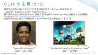 C L I P の 応 用 ( 2 / 2 )
9
高画質な画像生成とテキストでの画像操作の組合せもインパクトある感じに
↓のCLIP + StyleGAN, CLIP + VQGANの例に、
更に高解像度化(Real-ESRGAN)、多視点画像生成(3D photo inpainting)を組合せる使用例も
# CLIP+VQGANのデモ(https://huggingface.co/spaces/akhaliq/VQGAN_CLIP)
各分野の技術の進歩が相乗効果でインパクトのある結果を出してきている
“Young Barack Obama”
(CLIP + StyleGAN)
“studio ghibli trending on artstation | vray”
(CLIP + VQGAN)
参考文献: [5][6][7][8][42][43]
画像は[8-5]より引用 画像は[8-6]より引用
©Panasonic Corporation 2021
 