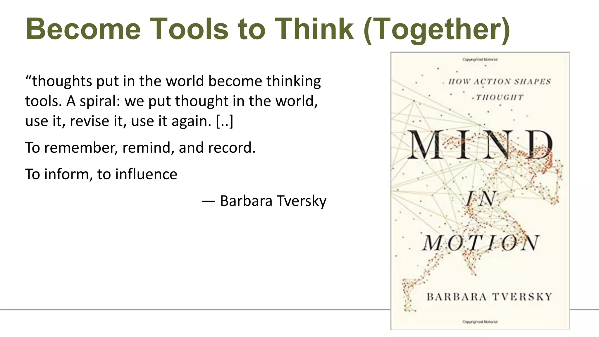 “thoughts put in the world become thinking
tools. A spiral: we put thought in the world,
use it, revise it, use it again. [..]
To remember, remind, and record.
To inform, to influence
— Barbara Tversky
Become Tools to Think (Together)
 