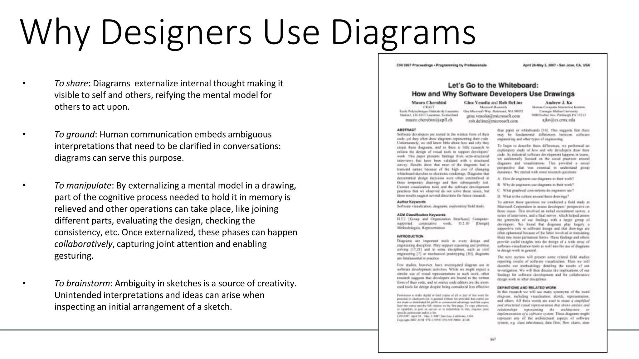 Why Designers Use Diagrams
• To share: Diagrams externalize internal thought making it
visible to self and others, reifying the mental model for
others to act upon.
• To ground: Human communication embeds ambiguous
interpretations that need to be clarified in conversations:
diagrams can serve this purpose.
• To manipulate: By externalizing a mental model in a drawing,
part of the cognitive process needed to hold it in memory is
relieved and other operations can take place, like joining
different parts, evaluating the design, checking the
consistency, etc. Once externalized, these phases can happen
collaboratively, capturing joint attention and enabling
gesturing.
• To brainstorm: Ambiguity in sketches is a source of creativity.
Unintended interpretations and ideas can arise when
inspecting an initial arrangement of a sketch.
 