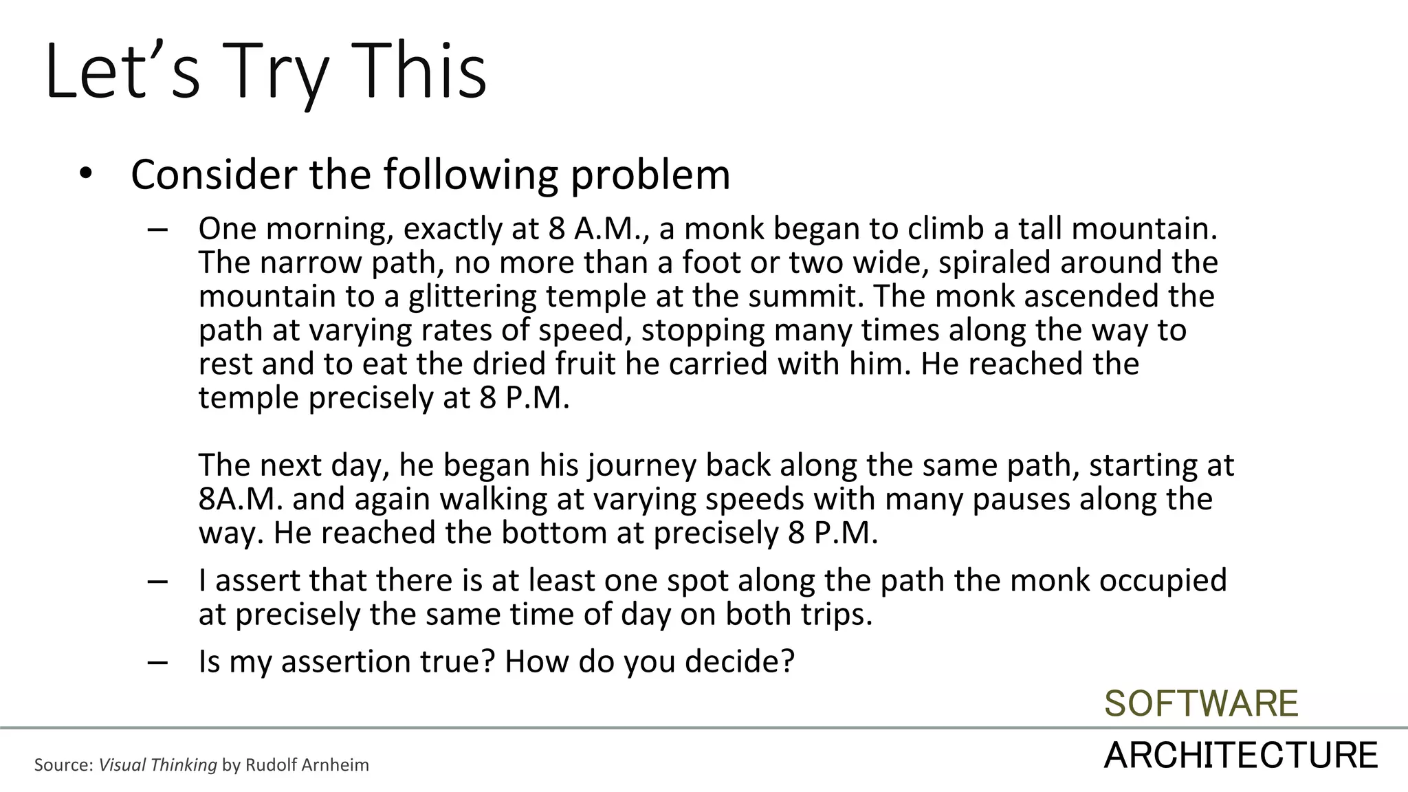Let’s Try This
• Consider the following problem
– One morning, exactly at 8 A.M., a monk began to climb a tall mountain.
The narrow path, no more than a foot or two wide, spiraled around the
mountain to a glittering temple at the summit. The monk ascended the
path at varying rates of speed, stopping many times along the way to
rest and to eat the dried fruit he carried with him. He reached the
temple precisely at 8 P.M.
The next day, he began his journey back along the same path, starting at
8A.M. and again walking at varying speeds with many pauses along the
way. He reached the bottom at precisely 8 P.M.
– I assert that there is at least one spot along the path the monk occupied
at precisely the same time of day on both trips.
– Is my assertion true? How do you decide?
Source: Visual Thinking by Rudolf Arnheim
SOFTWARE
ARCHITECTURE
 