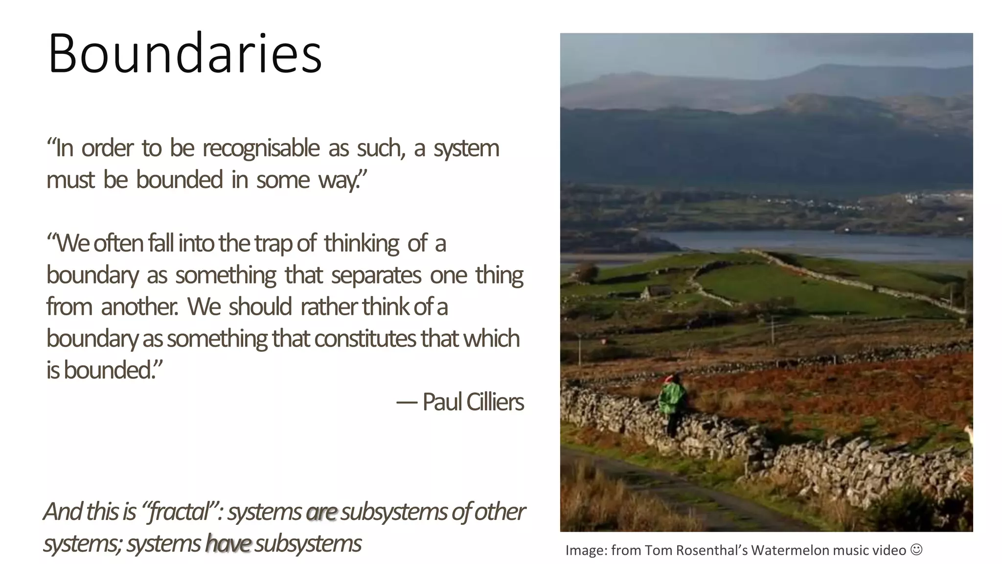 Boundaries
“In order to be recognisable as such, a system
must be bounded in some way.”
“Weoftenfallintothetrapof thinking of a
boundary as something that separates one thing
from another. We should ratherthinkofa
boundaryassomethingthatconstitutesthatwhich
isbounded.”
—PaulCilliers
Image: from Tom Rosenthal’s Watermelon music video 
Andthisis“fractal”:systemsaresubsystemsofother
systems;systemshavesubsystems
 