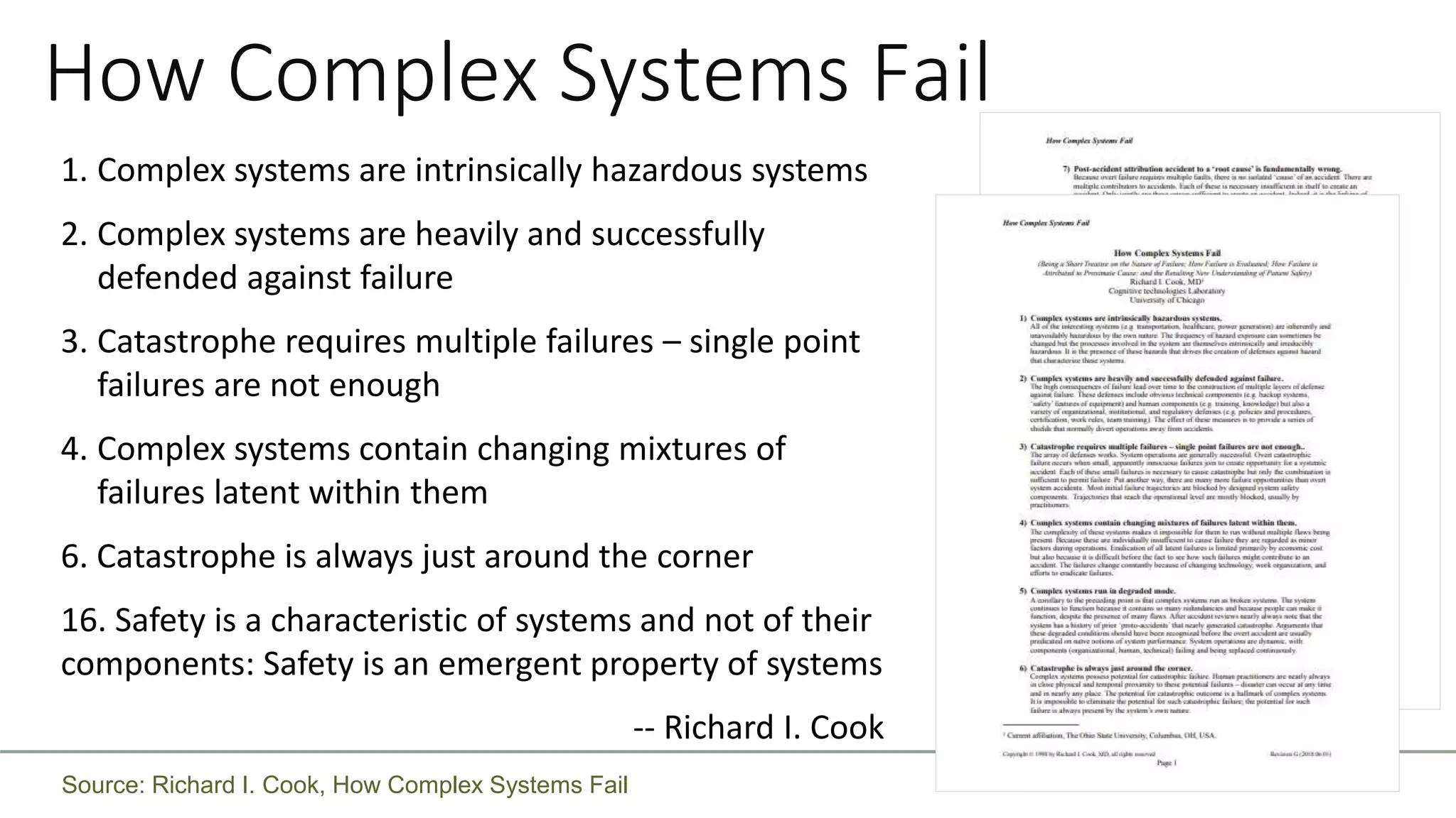 How Complex Systems Fail
1. Complex systems are intrinsically hazardous systems
2. Complex systems are heavily and successfully
defended against failure
3. Catastrophe requires multiple failures – single point
failures are not enough
4. Complex systems contain changing mixtures of
failures latent within them
6. Catastrophe is always just around the corner
16. Safety is a characteristic of systems and not of their
components: Safety is an emergent property of systems
-- Richard I. Cook
Source: Richard I. Cook, How Complex Systems Fail
 
