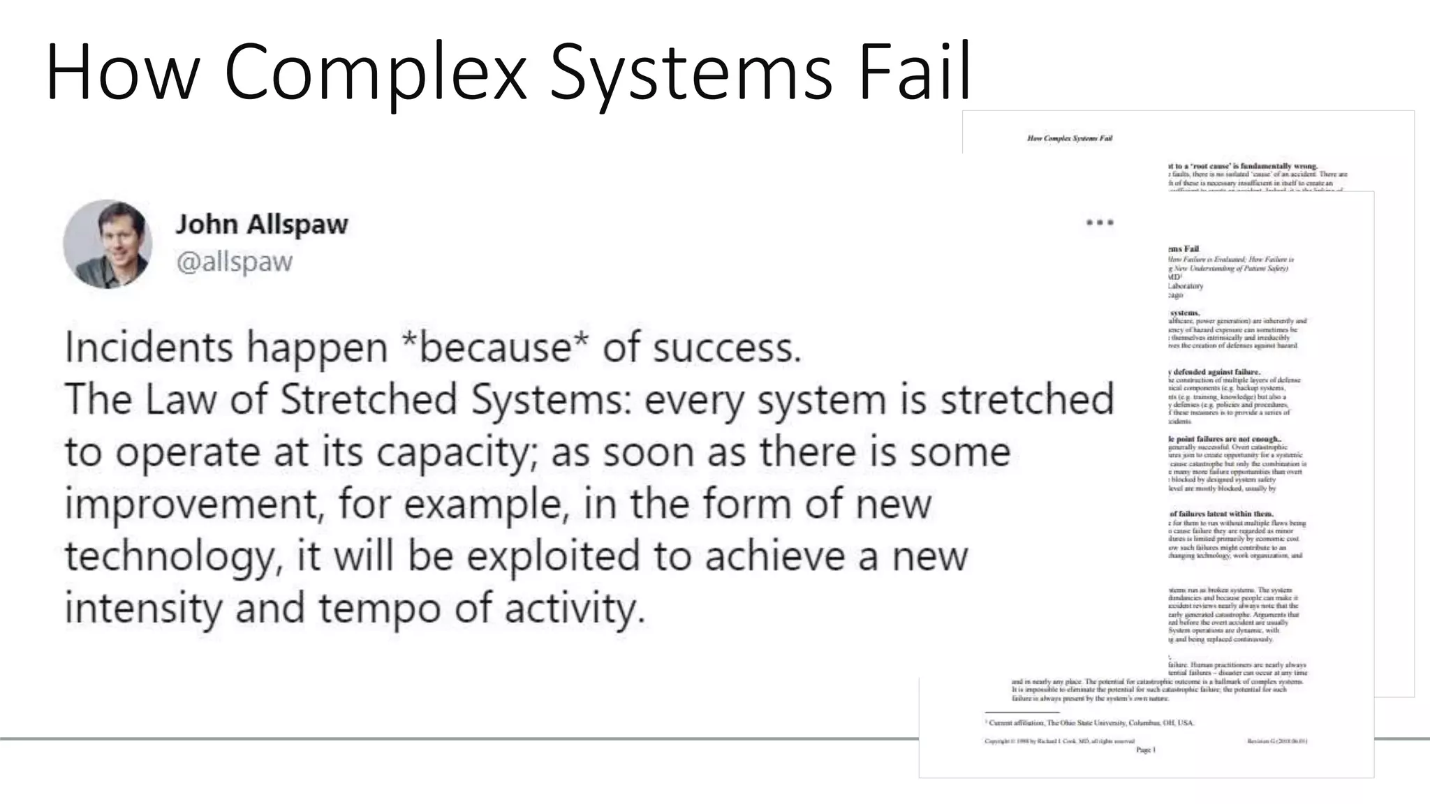 How Complex Systems Fail
1. Complex systems are intrinsically hazardous systems
2. Complex systems are heavily and successfully
defended against failure
3. Catastrophe requires multiple failures – single point
failures are not enough
4. Complex systems contain changing mixtures of
failures latent within them
6. Catastrophe is always just around the corner
16. Safety is a characteristic of systems and not of their
components: Safety is an emergent property of systems
 