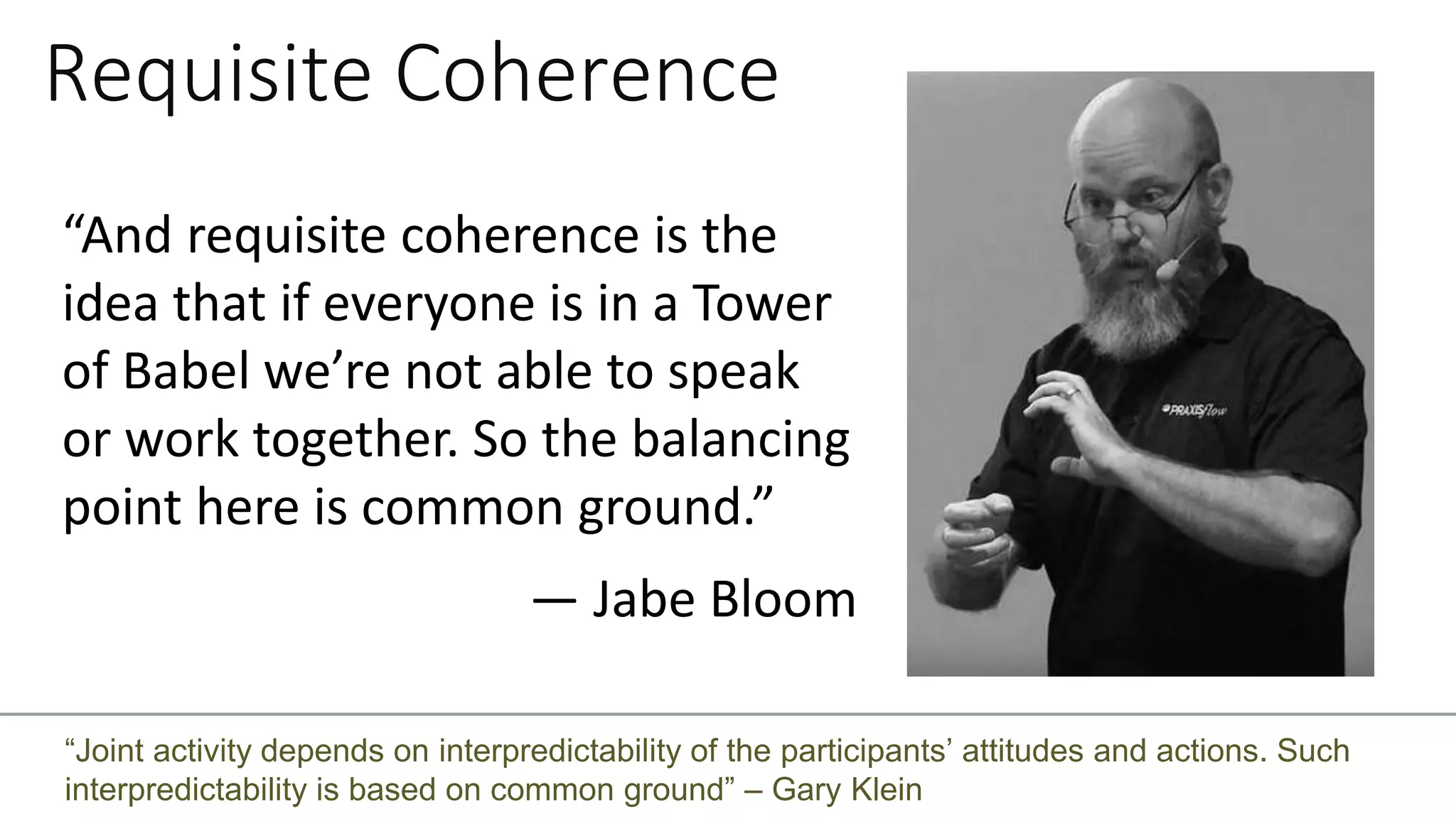Requisite Coherence
“And requisite coherence is the
idea that if everyone is in a Tower
of Babel we’re not able to speak
or work together. So the balancing
point here is common ground.”
— Jabe Bloom
“Joint activity depends on interpredictability of the participants’ attitudes and actions. Such
interpredictability is based on common ground” – Gary Klein
 