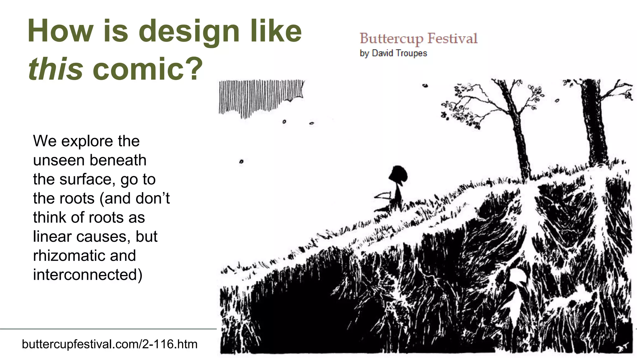 How is design like
this comic?
buttercupfestival.com/2-116.htm
We explore the
unseen beneath
the surface, go to
the roots (and don’t
think of roots as
linear causes, but
rhizomatic and
interconnected)
 
