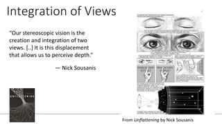 “Our stereoscopic vision is the
creation and integration of two
views. [..] It is this displacement
that allows us to perceive depth.”
— Nick Sousanis
Integration of Views
From Unflattening by Nick Sousanis
 