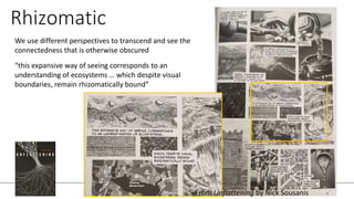 Rhizomatic
We use different perspectives to transcend and see the
connectedness that is otherwise obscured
“this expansive way of seeing corresponds to an
understanding of ecosystems … which despite visual
boundaries, remain rhizomatically bound”
—
From Unflattening by Nick Sousanis
 