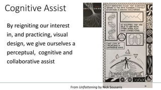 Cognitive Assist
By reigniting our interest
in, and practicing, visual
design, we give ourselves a
perceptual, cognitive and
collaborative assist
From Unflattening by Nick Sousanis
 