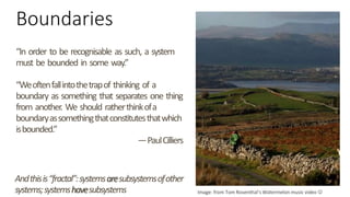 Boundaries
“In order to be recognisable as such, a system
must be bounded in some way.”
“Weoftenfallintothetrapof thinking of a
boundary as something that separates one thing
from another. We should ratherthinkofa
boundaryassomethingthatconstitutesthatwhich
isbounded.”
—PaulCilliers
Image: from Tom Rosenthal’s Watermelon music video 
Andthisis“fractal”:systemsaresubsystemsofother
systems;systemshavesubsystems
 