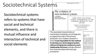 Sociotechnical Systems
Sociotechnical systems
refers to systems that have
social and technical
elements, and there is
mutual influence and
interaction of technical and
social elements
 