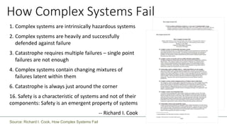How Complex Systems Fail
1. Complex systems are intrinsically hazardous systems
2. Complex systems are heavily and successfully
defended against failure
3. Catastrophe requires multiple failures – single point
failures are not enough
4. Complex systems contain changing mixtures of
failures latent within them
6. Catastrophe is always just around the corner
16. Safety is a characteristic of systems and not of their
components: Safety is an emergent property of systems
-- Richard I. Cook
Source: Richard I. Cook, How Complex Systems Fail
 
